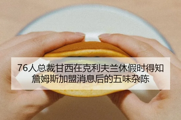 76人总裁甘西在克利夫兰休假时得知詹姆斯加盟消息后的五味杂陈